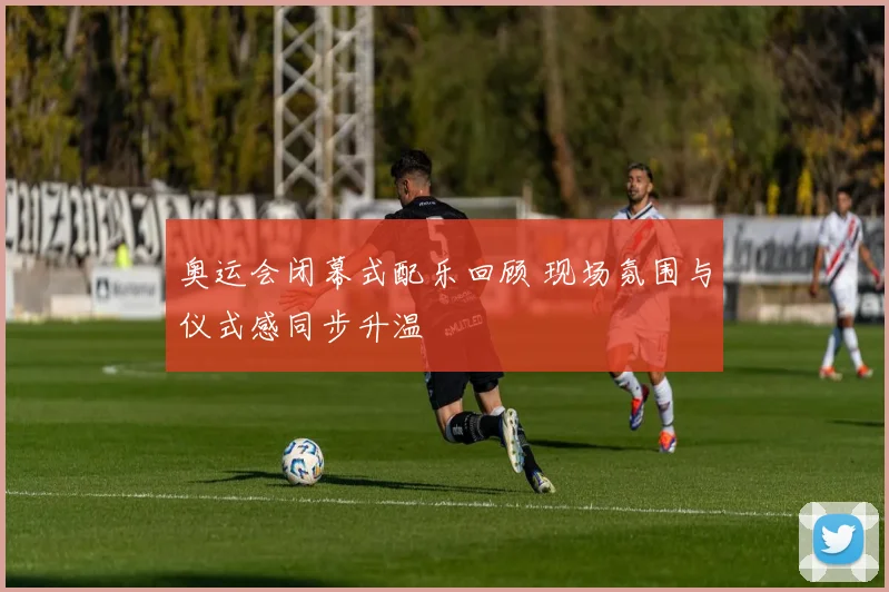 奥运会闭幕式配乐回顾 现场氛围与仪式感同步升温