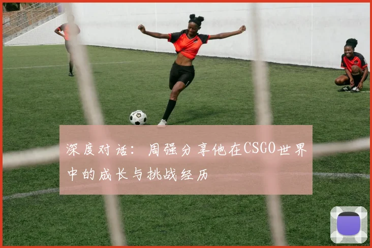 深度对话：周强分享他在CSGO世界中的成长与挑战经历