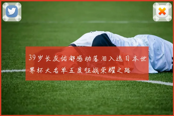 39岁长友佑都感动落泪入选日本世界杯大名单五度征战荣耀之路